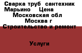 Сварка труб, сантехник Марьино. › Цена ­ 1 000 - Московская обл., Москва г. Строительство и ремонт » Услуги   . Московская обл.